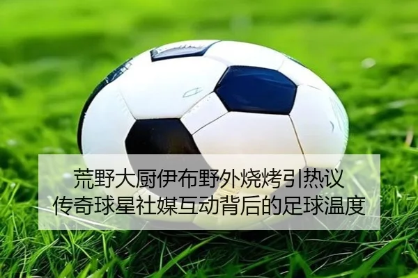 荒野大厨伊布野外烧烤引热议 传奇球星社媒互动背后的足球温度